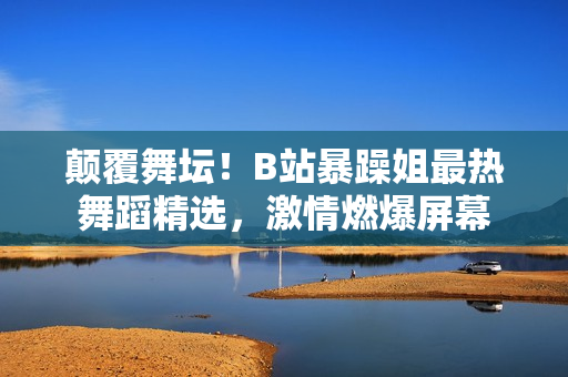 颠覆舞坛！B站暴躁姐最热舞蹈精选，激情燃爆屏幕