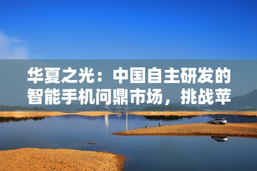 华夏之光：中国自主研发的智能手机问鼎市场，挑战苹果王者地位