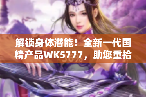 解锁身体潜能！全新一代国精产品WK5777，助您重拾活力与健康