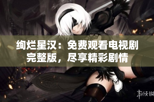 绚烂星汉：免费观看电视剧完整版，尽享精彩剧情