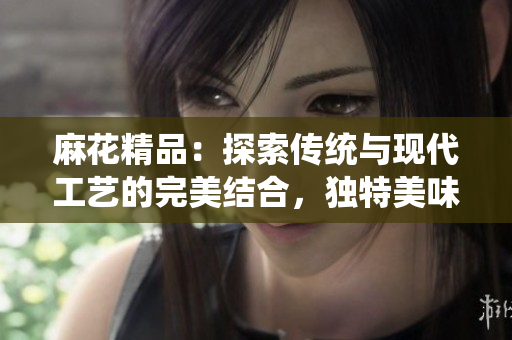 麻花精品：探索传统与现代工艺的完美结合，独特美味尽在其中