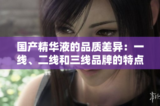 国产精华液的品质差异：一线、二线和三线品牌的特点与区别
