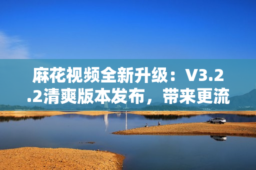 麻花视频全新升级：V3.2.2清爽版本发布，带来更流畅的观影体验