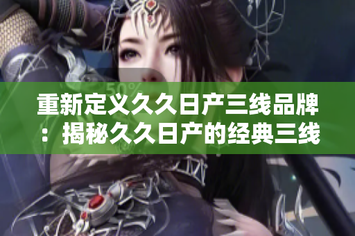 重新定义久久日产三线品牌：揭秘久久日产的经典三线车型，探索其独特魅力