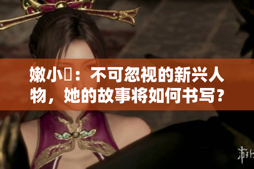 嫩小槡：不可忽视的新兴人物，她的故事将如何书写？