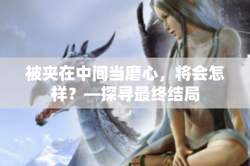 被夹在中间当磨心，将会怎样？—探寻最终结局