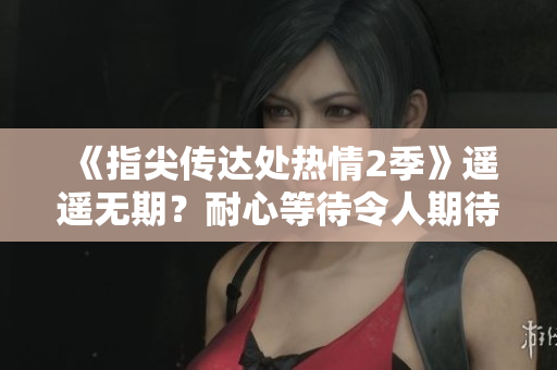 《指尖传达处热情2季》遥遥无期？耐心等待令人期待的热潮