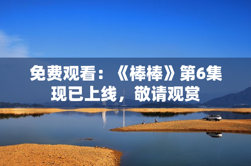 免费观看：《棒棒》第6集现已上线，敬请观赏