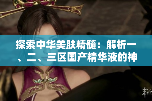 探索中华美肤精髓：解析一、二、三区国产精华液的神奇力量