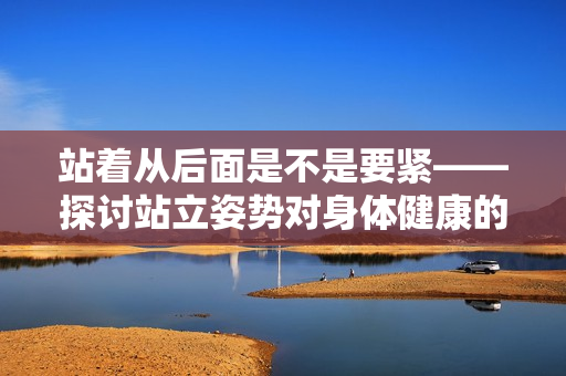 站着从后面是不是要紧——探讨站立姿势对身体健康的影响