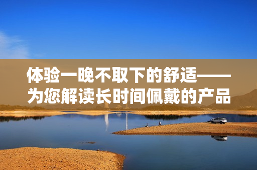体验一晚不取下的舒适——为您解读长时间佩戴的产品