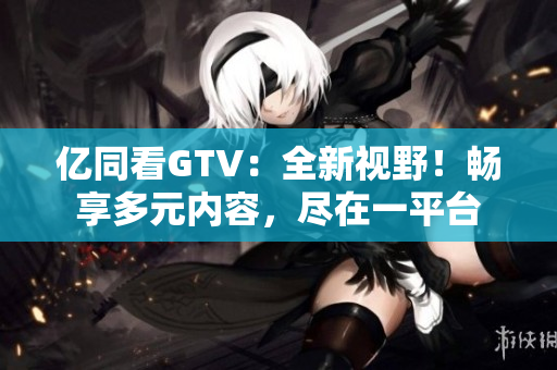 亿同看GTV：全新视野！畅享多元内容，尽在一平台
