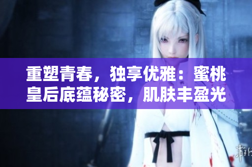 重塑青春，独享优雅：蜜桃皇后底蕴秘密，肌肤丰盈光彩