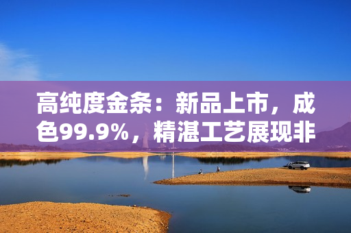 高纯度金条：新品上市，成色99.9%，精湛工艺展现非凡品质