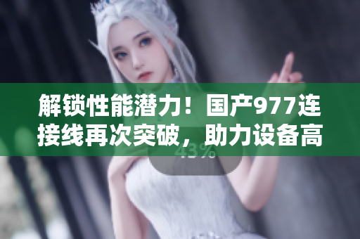 解锁性能潜力！国产977连接线再次突破，助力设备高效连接与稳定传输