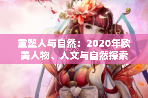 重塑人与自然：2020年欧美人物、人文与自然探索