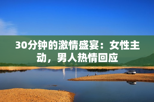 30分钟的激情盛宴：女性主动，男人热情回应