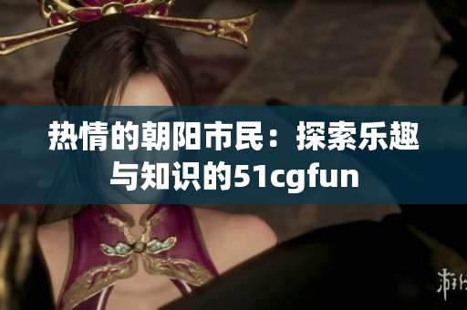 热情的朝阳市民：探索乐趣与知识的51cgfun