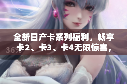 全新日产卡系列福利，畅享卡2、卡3、卡4无限惊喜，尽在免费专属优惠中！