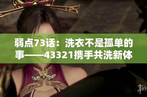 弱点73话：洗衣不是孤单的事——43321携手共洗新体验
