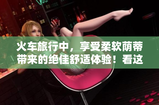 火车旅行中，享受柔软荫蒂带来的绝佳舒适体验！看这段视频感受一下