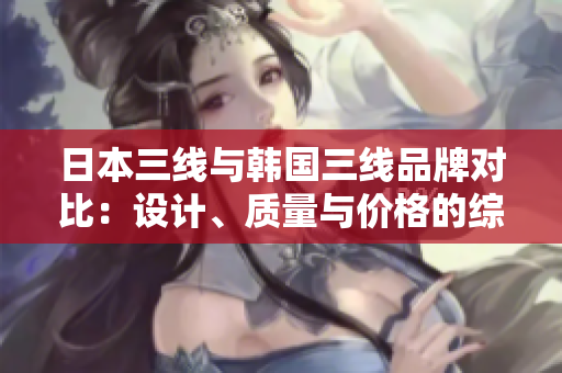日本三线与韩国三线品牌对比：设计、质量与价格的综合分析