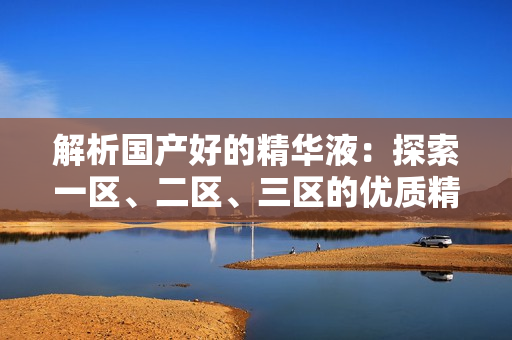 解析国产好的精华液：探索一区、二区、三区的优质精华液推荐
