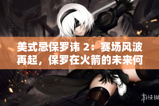 美式忌保罗讳 2：赛场风波再起，保罗在火箭的未来何去何从？