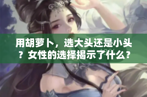 用胡萝卜，选大头还是小头？女性的选择揭示了什么？
