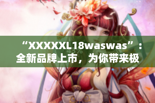 “XXXXXL18waswas”：全新品牌上市，为你带来极致舒适体验