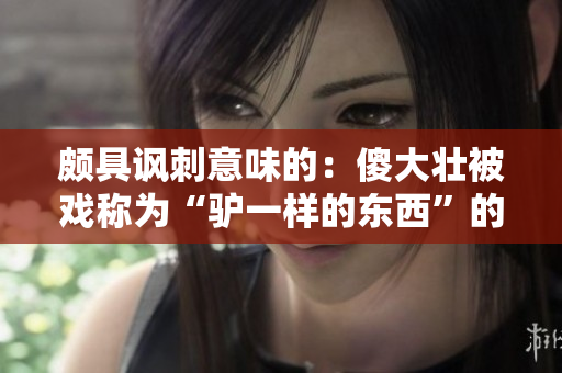 颇具讽刺意味的：傻大壮被戏称为“驴一样的东西”的新头衔引发热议