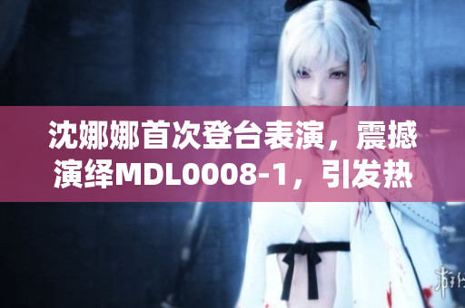 沈娜娜首次登台表演，震撼演绎MDL0008-1，引发热议！