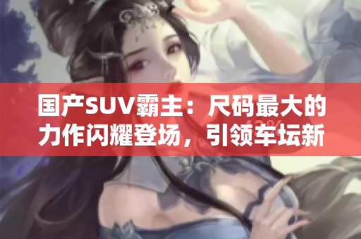 国产SUV霸主：尺码最大的力作闪耀登场，引领车坛新风潮