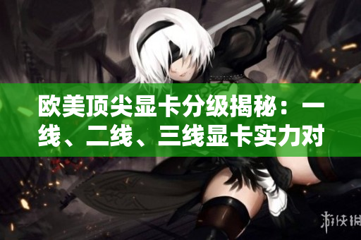 欧美顶尖显卡分级揭秘：一线、二线、三线显卡实力对比