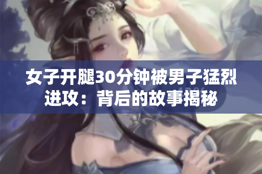 女子开腿30分钟被男子猛烈进攻：背后的故事揭秘