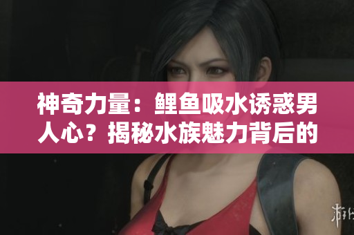神奇力量：鲤鱼吸水诱惑男人心？揭秘水族魅力背后的秘密！
