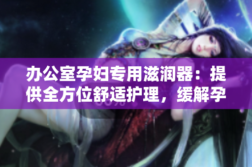 办公室孕妇专用滋润器：提供全方位舒适护理，缓解孕期不适
