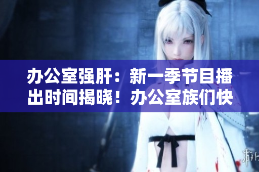 办公室强肝：新一季节目播出时间揭晓！办公室族们快来了解最新播出时间！