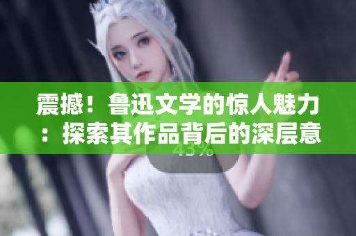 震撼！鲁迅文学的惊人魅力：探索其作品背后的深层意义