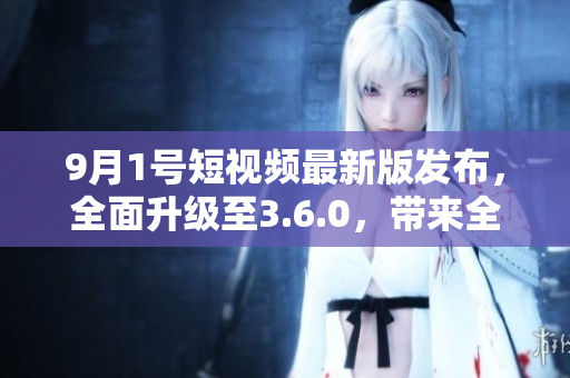 9月1号短视频最新版发布，全面升级至3.6.0，带来全新功能！