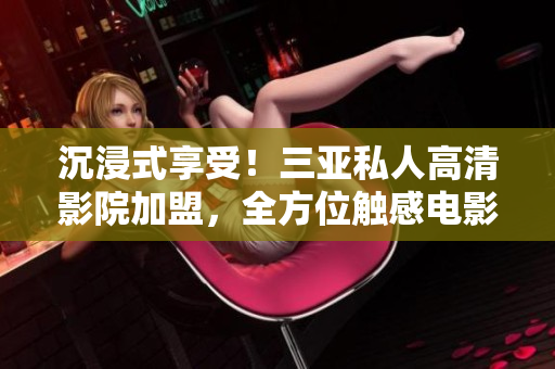 沉浸式享受！三亚私人高清影院加盟，全方位触感电影魅力，一键开启视听盛宴！