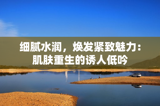 细腻水润，焕发紧致魅力：肌肤重生的诱人低吟