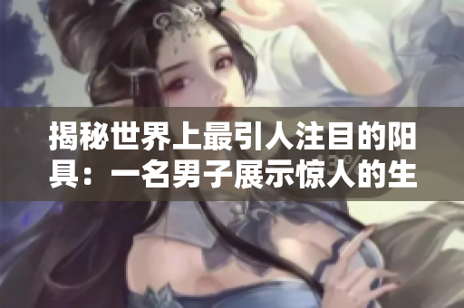 揭秘世界上最引人注目的阳具：一名男子展示惊人的生理特征！