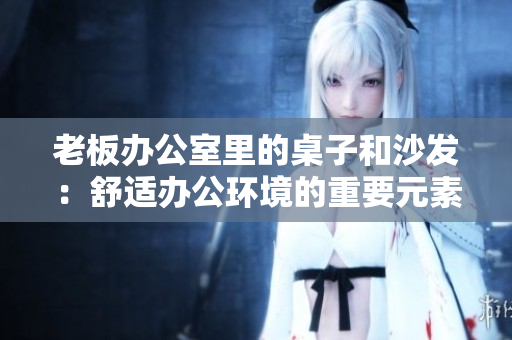 老板办公室里的桌子和沙发：舒适办公环境的重要元素