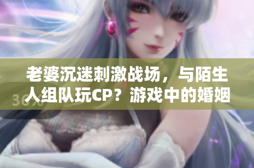 老婆沉迷刺激战场，与陌生人组队玩CP？游戏中的婚姻危机！