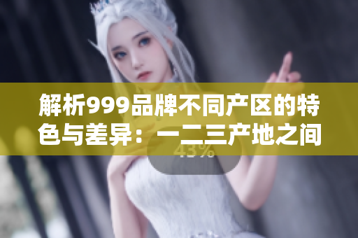 解析999品牌不同产区的特色与差异：一二三产地之间的区别