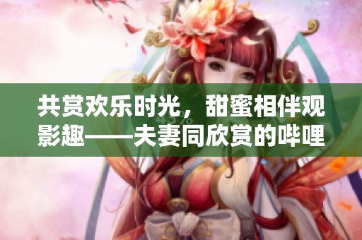 共赏欢乐时光，甜蜜相伴观影趣——夫妻同欣赏的哔哩哔哩电视剧推荐