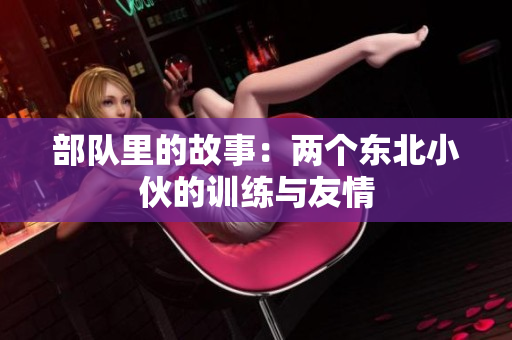 部队里的故事：两个东北小伙的训练与友情