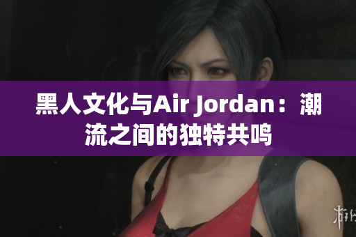 黑人文化与Air Jordan：潮流之间的独特共鸣