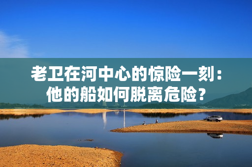 老卫在河中心的惊险一刻：他的船如何脱离危险？